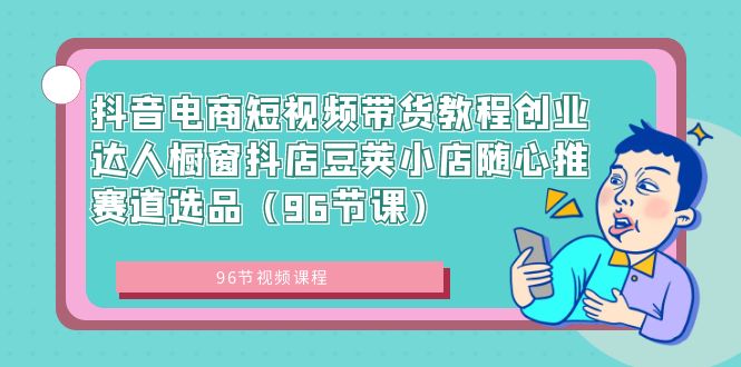 （8788期）抖音直播带货短视频卖货实例教程创业达人橱窗展示抖音小店豌豆小店随心推跑道选款（96堂课）-韬哥副业项目资源网