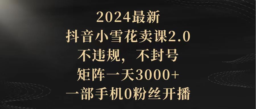 （9639期）2024最新抖音小雪花卖课2.0 不违规 不封号 矩阵一天3000+一部手机0粉丝开播-韬哥副业项目资源网