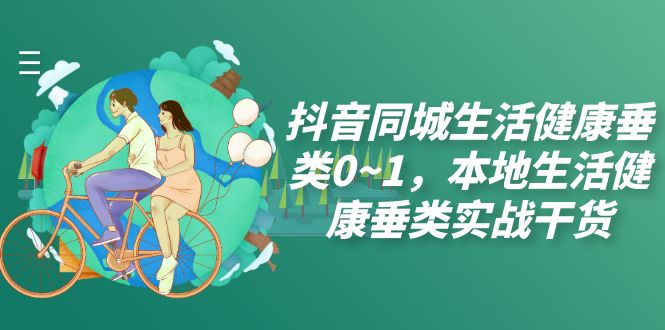 （7615期）抖音同城居家生活垂直领域0~1，本地生活身心健康垂直领域实战演练干货知识（17堂课）-韬哥副业项目资源网