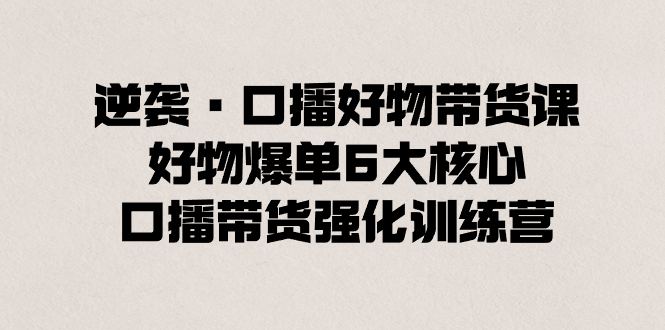 （8625期）逆转·口播文案好货卖货课，好货打造爆款6大关键，口播文案卖货加强夏令营-韬哥副业项目资源网