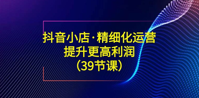 （8850期）抖店·精细化营销：提高·更高一些盈利（39堂课）-韬哥副业项目资源网