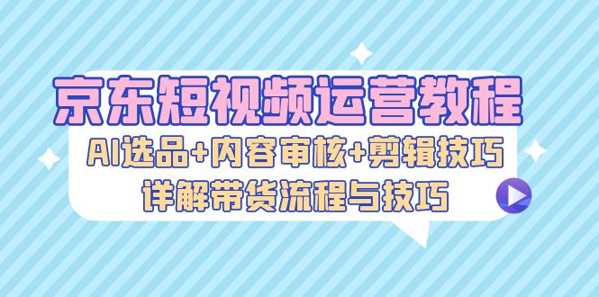 京东短视频运营教程：AI选品+内容审核+剪辑技巧，详解带货流程与技巧-韬哥副业项目资源网