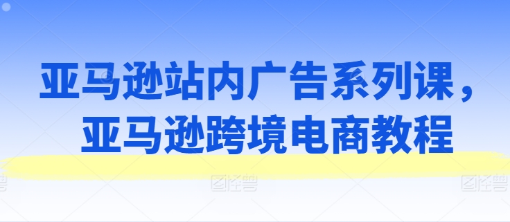 亚马逊站内广告系列课，亚马逊跨境电商教程-韬哥副业项目资源网