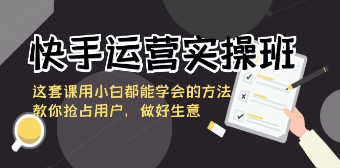 （8763期）快手运营实际操作班，这一套课用白都能掌握的办法教大家占领客户，搞好买卖-韬哥副业项目资源网