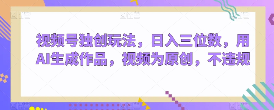 视频号独创玩法，日入三位数，用AI生成作品，视频为原创，不违规-韬哥副业项目资源网