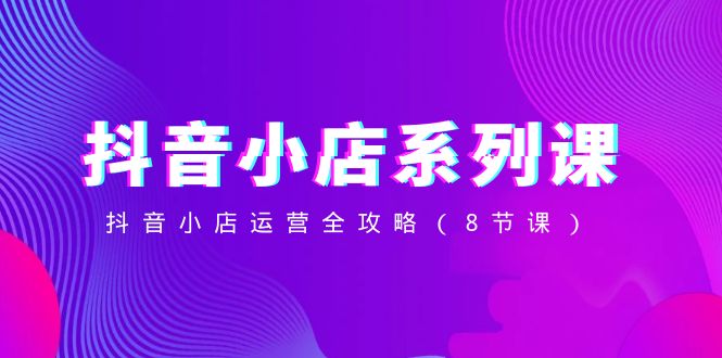 （8415期）抖音小店-系列课，抖音小店运营全攻略（8节课）-韬哥副业项目资源网