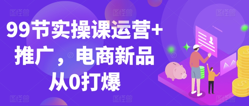 99节实操课运营+推广，电商新品从0打爆-韬哥副业项目资源网