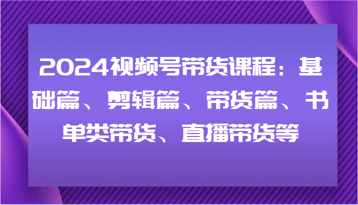 2024视频号带货课程内容：基础篇、视频剪辑篇、卖货篇、推荐书单类卖货、直播卖货等-韬哥副业项目资源网
