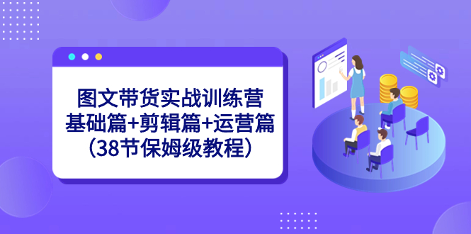 （8689期）图文带货实战训练营：基础篇+剪辑篇+运营篇（38节保姆级教程）-韬哥副业项目资源网