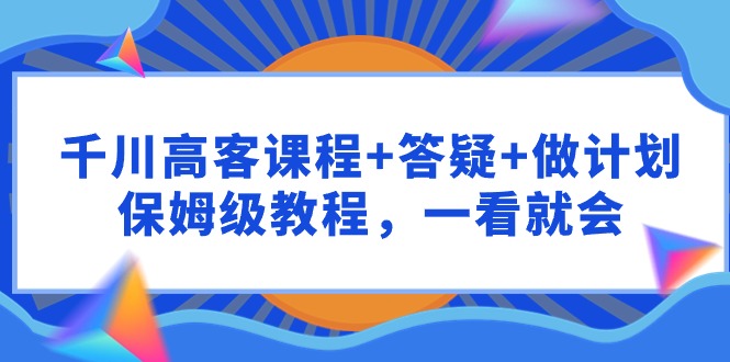 （9664期）千川 高客课程+答疑+做计划，保姆级教程，一看就会-韬哥副业项目资源网