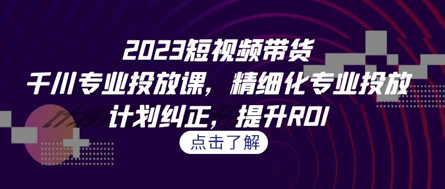 （7054期）2023短视频带货-千川专业投放课，精细化专业投放，计划纠正，提升ROI-韬哥副业项目资源网