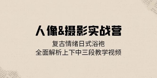 人像摄影实战营：复古情绪日式浴袍，全面解析上下中三段教学视频-韬哥副业项目资源网