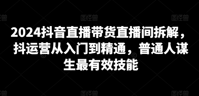 2024抖音直播带货直播间拆解，抖运营从入门到精通，普通人谋生最有效技能-韬哥副业项目资源网