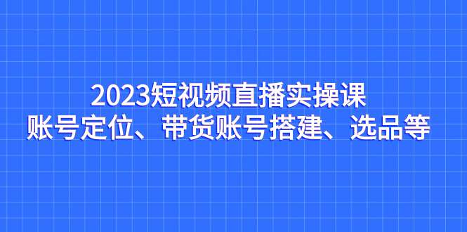 （7081期）2023短视频直播实操课，账号定位、带货账号搭建、选品等-韬哥副业项目资源网