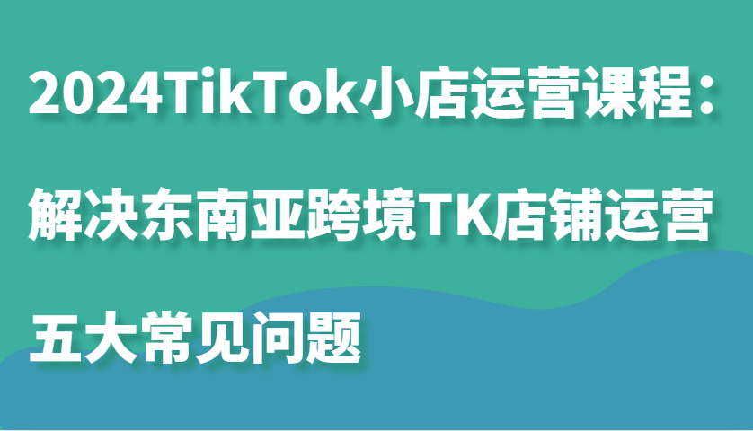 2024TikTok小店运营课程：解决东南亚跨境TK店铺运营五大常见问题-韬哥副业项目资源网