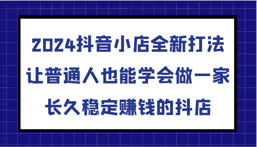 2024抖音小店全新打法，让普通人也能学会做一家长久稳定赚钱的抖店（更新）-韬哥副业项目资源网