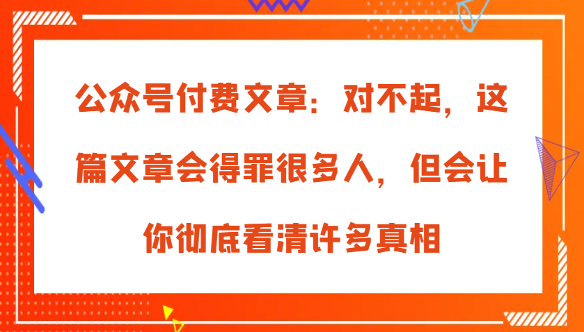 微信公众号付费文章：真的对不起，本文会惹恼好多人，但也会让你完全认清很多实情-韬哥副业项目资源网