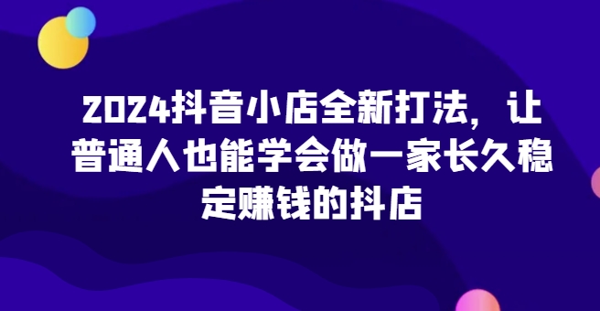 2024抖店全新升级玩法，让普通人也可以学会做一家长期稳定赚钱的抖音小店（升级）-韬哥副业项目资源网