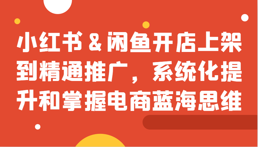 小红书&闲鱼开店上架到精通推广，系统化提升和掌握电商蓝海思维-韬哥副业项目资源网