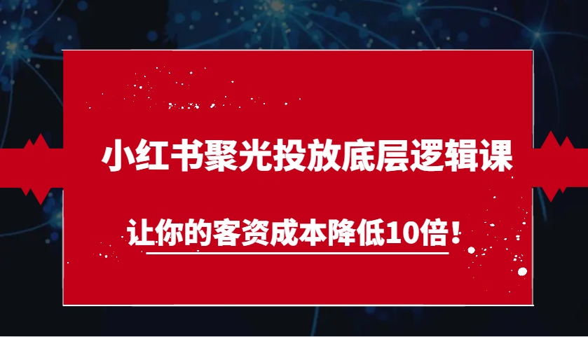 小红书聚光投放底层逻辑课，让你的客资成本降低10倍！-韬哥副业项目资源网