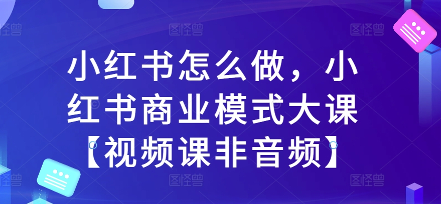 小红书怎么做，小红书的商业运营模式大课【视频课程非声频】-韬哥副业项目资源网