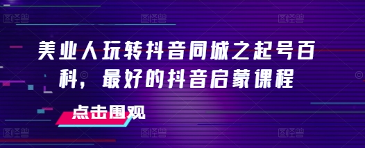 美业人玩转抖音同城之起号百科，最好的抖音启蒙课程-韬哥副业项目资源网