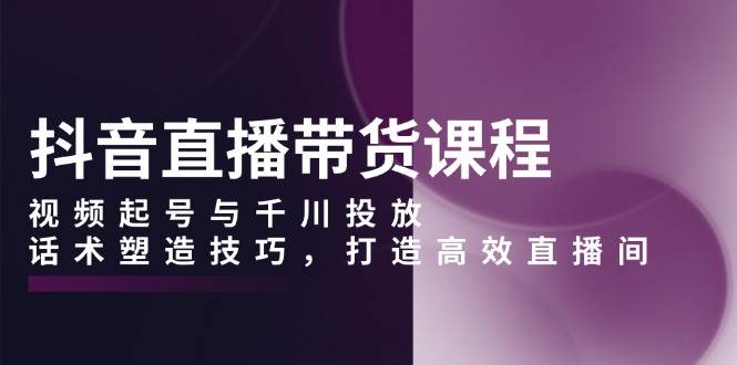 抖音直播带货课程，视频起号与千川投放，话术塑造技巧，打造高效直播间-韬哥副业项目资源网