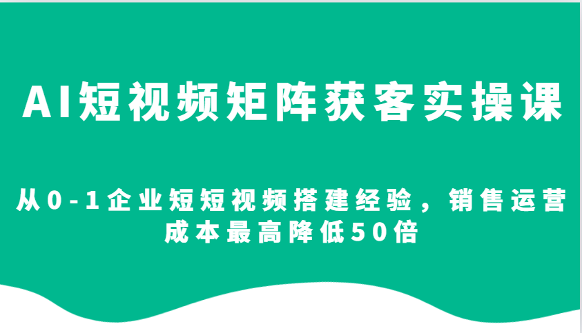 AI短视频矩阵获客实操课，从0-1企业短短视频搭建经验，销售运营成本最高降低50倍-韬哥副业项目资源网