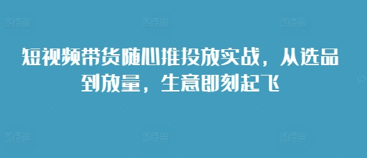 短视频带货随心推投放实战，从选品到放量，生意即刻起飞-韬哥副业项目资源网