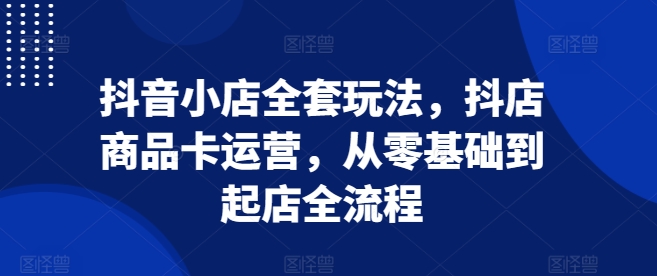 抖音小店全套玩法，抖店商品卡运营，从零基础到起店全流程-韬哥副业项目资源网