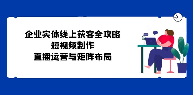 公司实体线线上获客攻略大全：小视频制作、抖音运营与引流矩阵合理布局-韬哥副业项目资源网