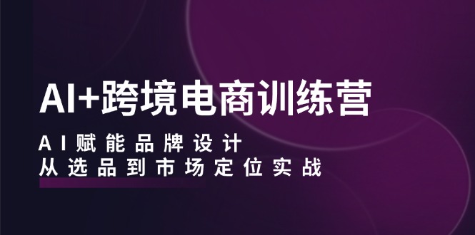 AI+跨境电商训练营：AI赋能品牌设计，从选品到市场定位实战-韬哥副业项目资源网