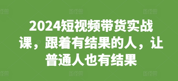 2024短视频带货实战课，跟着有结果的人，让普通人也有结果-韬哥副业项目资源网