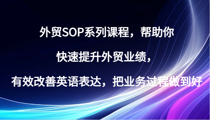 出口外贸SOP主题课程，帮助自己快速升级出口外贸销售业绩，有效缓解英语表达方式，把业务过程保证好-韬哥副业项目资源网