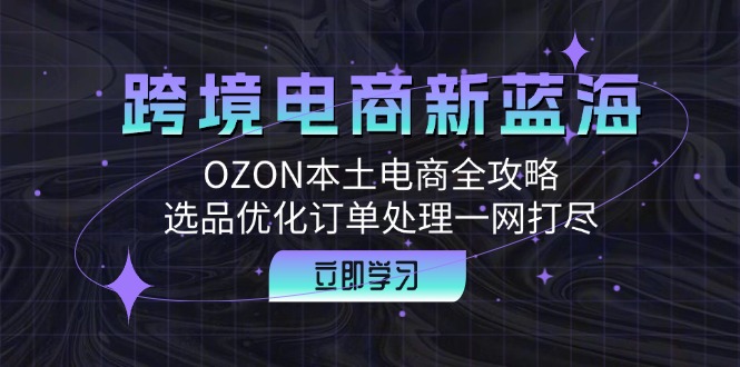 跨境电商新蓝海：OZON本土电商全攻略，选品优化订单处理一网打尽-韬哥副业项目资源网