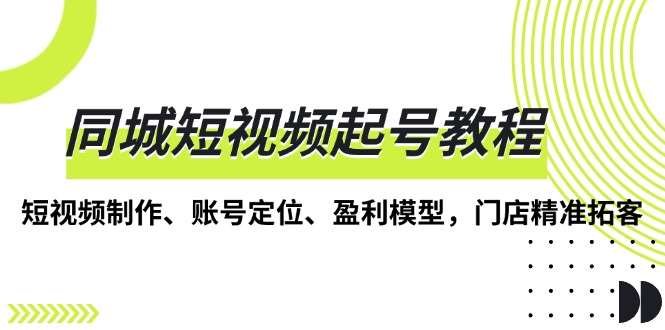（13560期）同城短视频起号教程，短视频制作、账号定位、盈利模型，门店精准拓客-韬哥副业项目资源网