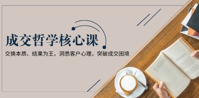 成交哲学课，交换本质、结果为王，洞悉客户心理，突破成交困境-韬哥副业项目资源网