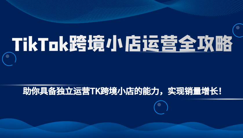TikTok跨境小店运营全攻略：助你具备独立运营TK跨境小店的能力，实现销量增长！-韬哥副业项目资源网