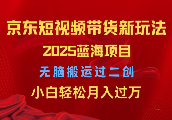 2025京东短视频带货新玩法，无脑搬运过二创，小白轻松月入过W-韬哥副业项目资源网