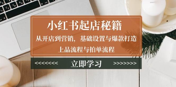小红书起店秘籍：从开店到营销，基础设置与爆款打造、上品流程与拍单流程-韬哥副业项目资源网