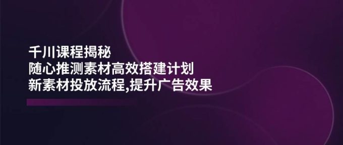 巨量千川课程内容揭密：随心所欲推断素材内容高效率构建方案,新创意推广步骤,提高广告效应-韬哥副业项目资源网
