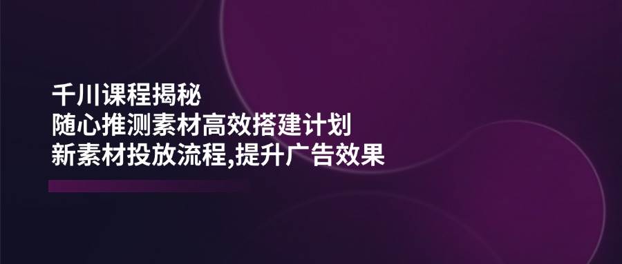 巨量千川课程内容揭密：随心所欲推断素材内容高效率构建方案,新创意推广步骤,提高广告效应-韬哥副业项目资源网