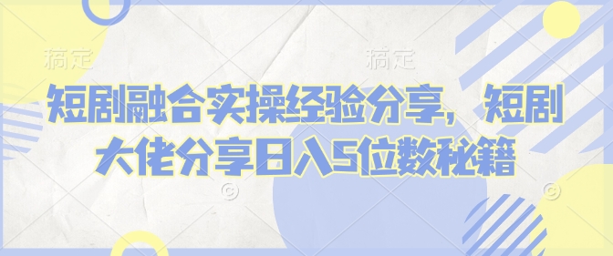 短剧融合实操经验分享，短剧大佬分享日入5位数秘籍-韬哥副业项目资源网