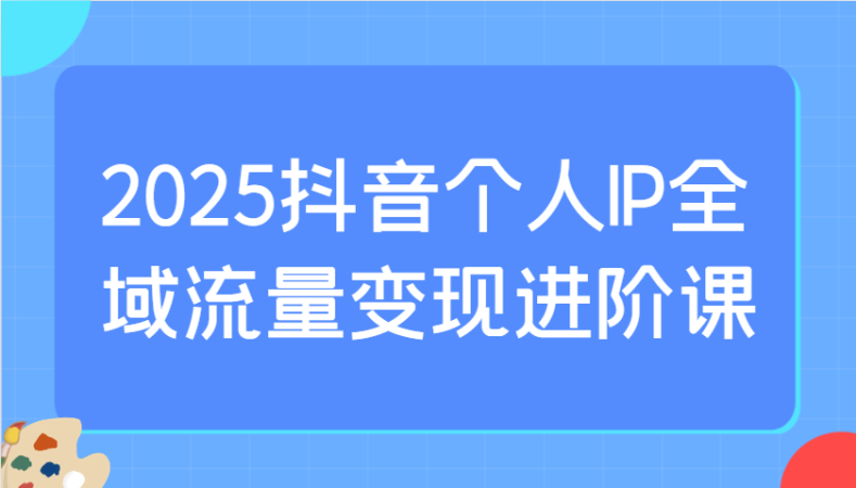 2025抖音个人IP全域流量变现进阶课:选爆品、抖音付费投流、千川投流实操及优化等-韬哥副业项目资源网