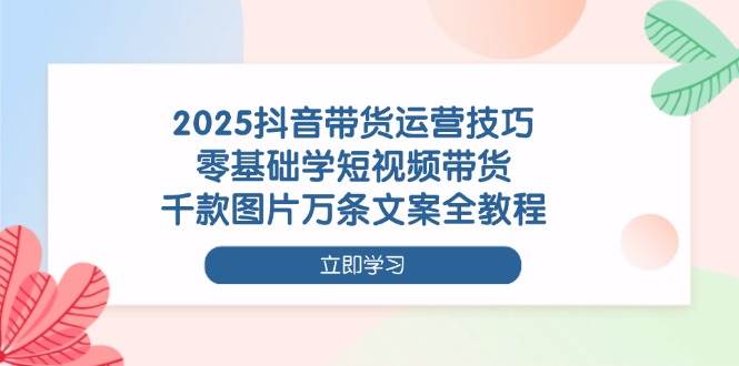 2025抖音带货运营技巧，零基础学短视频带货，千款图片万条文案全教程-韬哥副业项目资源网