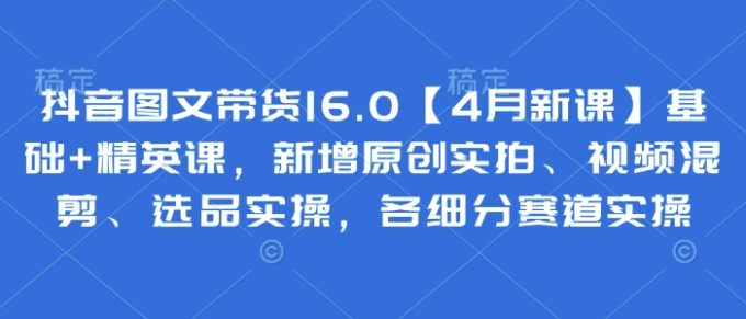 抖音图文带货16.0【4月新授课】基本 精锐课,新增加原创设计实拍视频、视频混剪、选款实际操作,各细分赛道实际操作-韬哥副业项目资源网