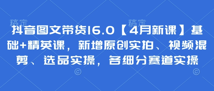 抖音图文带货16.0【4月新课】基础 精英课,新增原创实拍、视频混剪、选品实操,各细分赛道实操