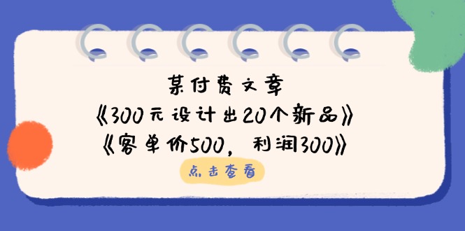 （14209期）某付费文章：《300元设计出20个新品》 《客单价500，利润300》-韬哥副业项目资源网