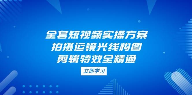 全套短视频实操方案，拍摄运镜光线构图，剪辑特效全精通-韬哥副业项目资源网