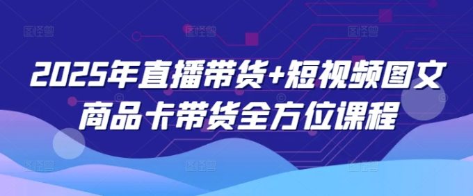 2025年直播卖货 小视频图文并茂产品卡带货多方位课程内容（升级4月）-韬哥副业项目资源网